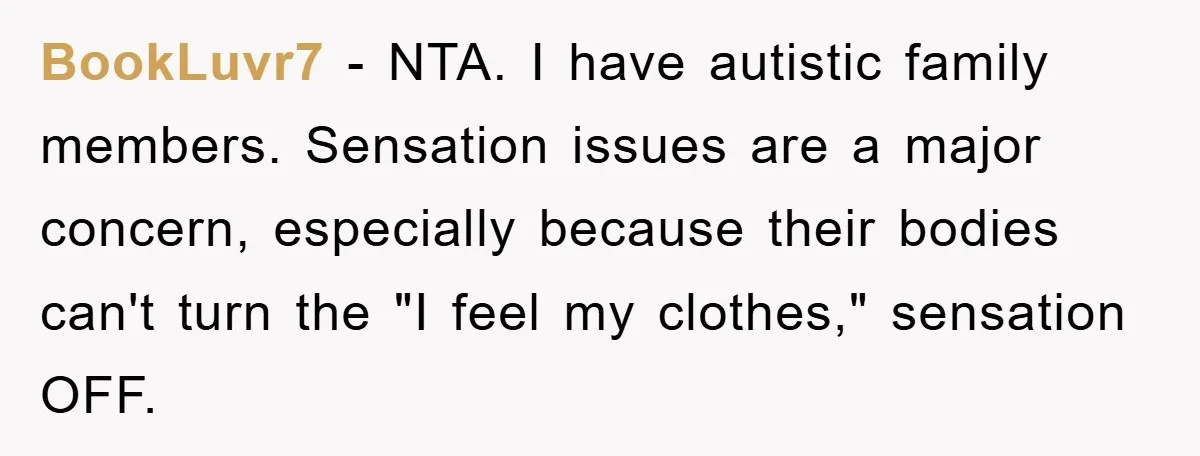 BookLuvr7 − NTA. I have autistic family members. Sensation issues are a major concern, especially because their bodies can't turn the "I feel my clothes," sensation OFF.