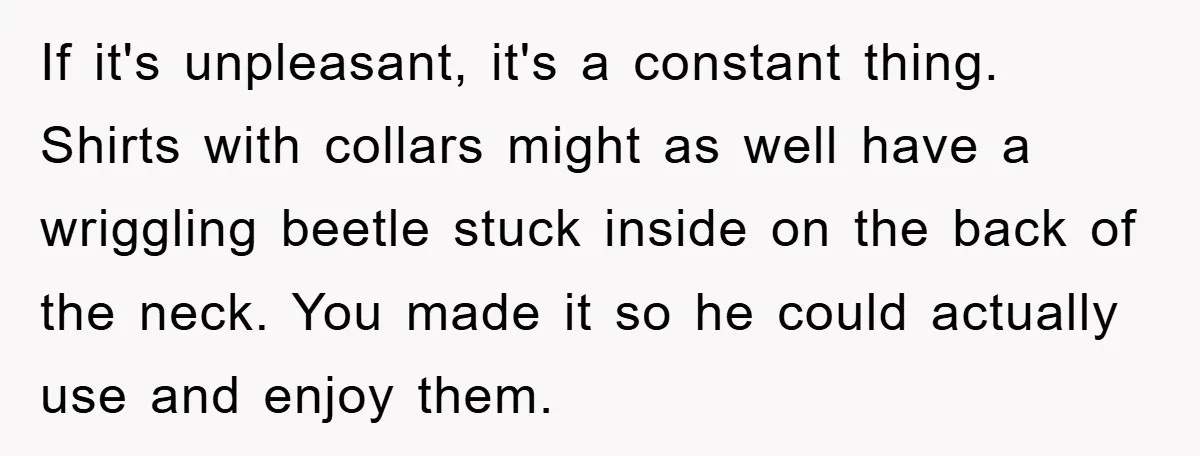 If it's unpleasant, it's a constant thing. Shirts with collars might as well have a wriggling beetle stuck inside on the back of the neck. You made it so he...