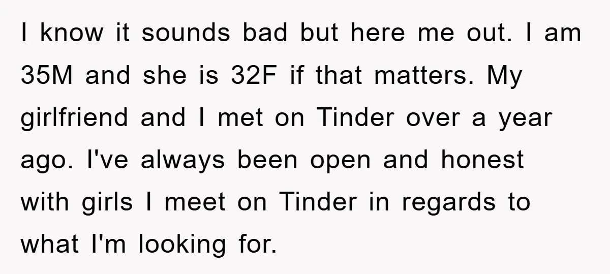 I know it sounds bad but here me out. I am 35M and she is 32F if that matters. My girlfriend and I met on Tinder over a year ago....