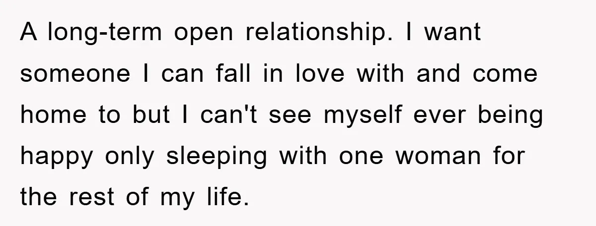 A long-term open relationship. I want someone I can fall in love with and come home to but I can't see myself ever being happy only sleeping with one woman...