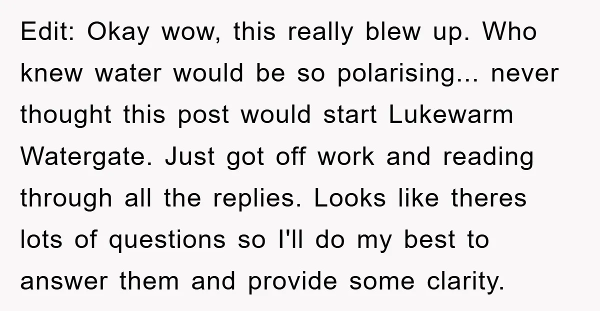 Edit: Okay wow, this really blew up. Who knew water would be so polarising... never thought this post would start Lukewarm Watergate. Just got off work and reading through all...