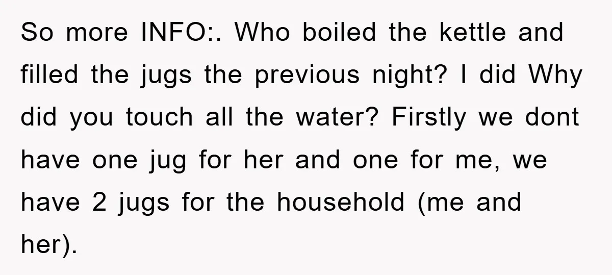 So more INFO:. Who boiled the kettle and filled the jugs the previous night? I did Why did you touch all the water? Firstly we dont have one jug for...