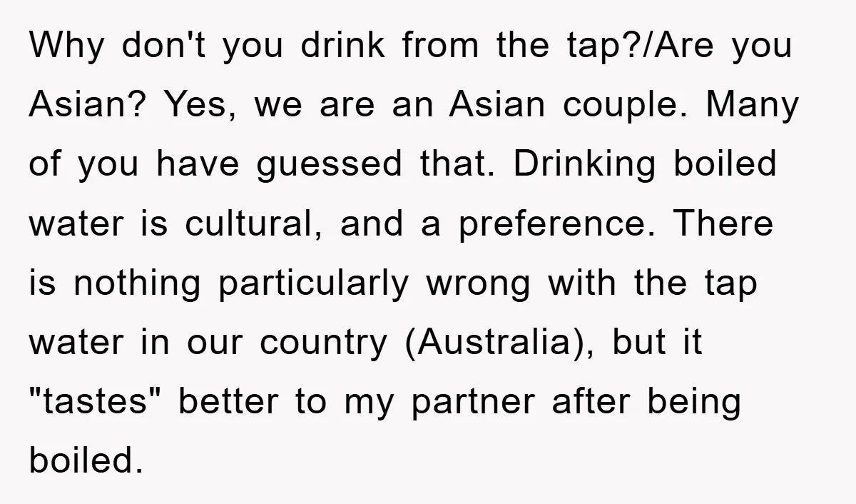 Why don't you drink from the tap?/Are you Asian? Yes, we are an Asian couple. Many of you have guessed that. Drinking boiled water is cultural, and a preference. There...