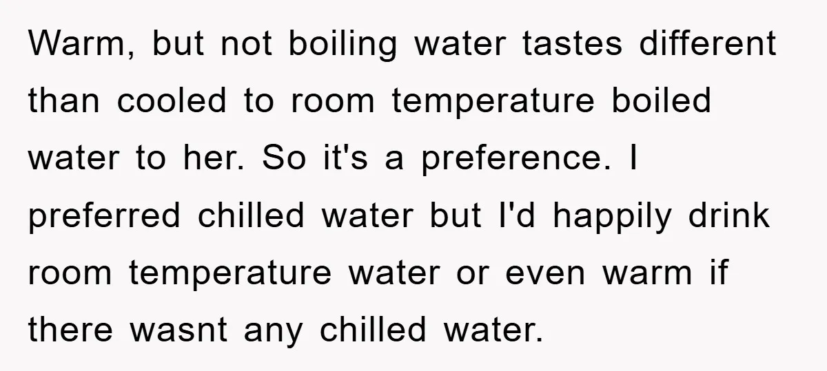 Warm, but not boiling water tastes different than cooled to room temperature boiled water to her. So it's a preference. I preferred chilled water but I'd happily drink room temperature...