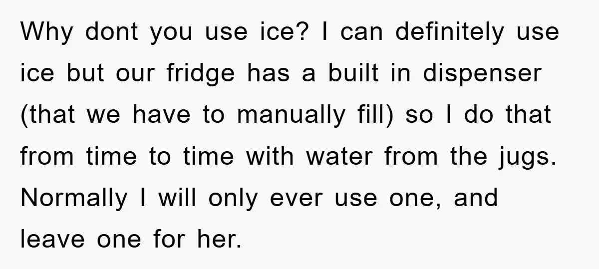 Why dont you use ice? I can definitely use ice but our fridge has a built in dispenser (that we have to manually fill) so I do that from time...