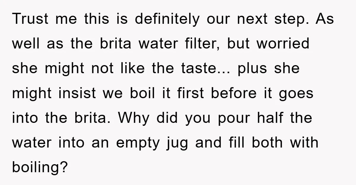 Trust me this is definitely our next step. As well as the brita water filter, but worried she might not like the taste... plus she might insist we boil it...