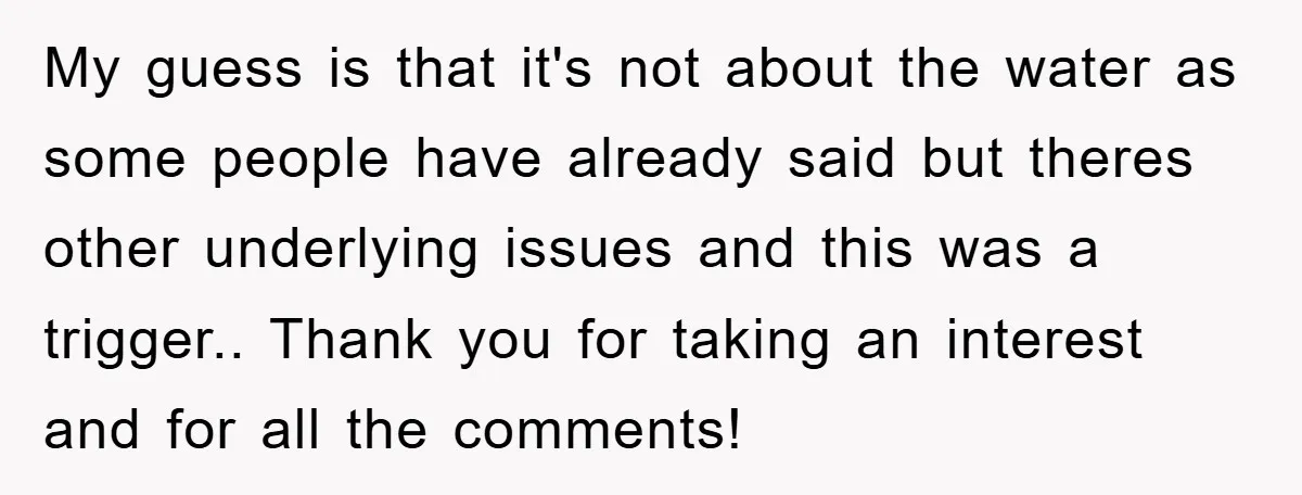 My guess is that it's not about the water as some people have already said but theres other underlying issues and this was a trigger.. Thank you for taking an...