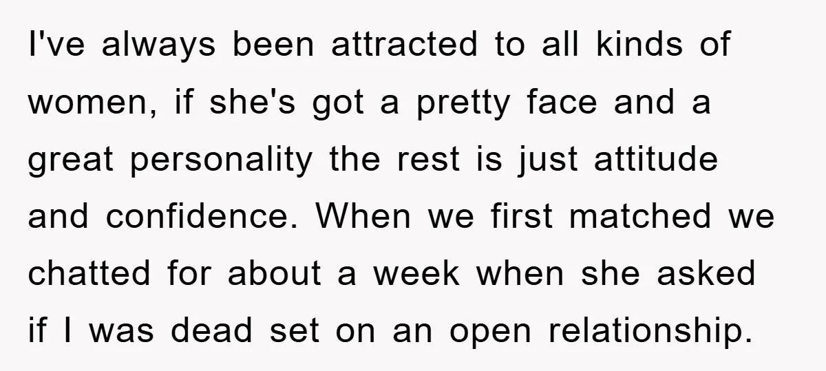I've always been attracted to all kinds of women, if she's got a pretty face and a great personality the rest is just attitude and confidence. When we first matched...