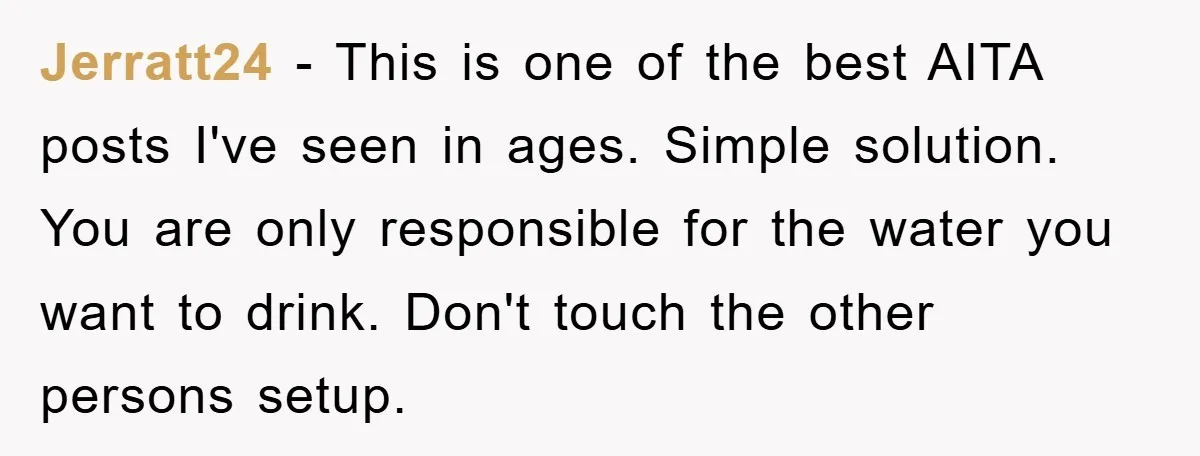 Jerratt24 − This is one of the best AITA posts I've seen in ages. Simple solution. You are only responsible for the water you want to drink. Don't touch the...