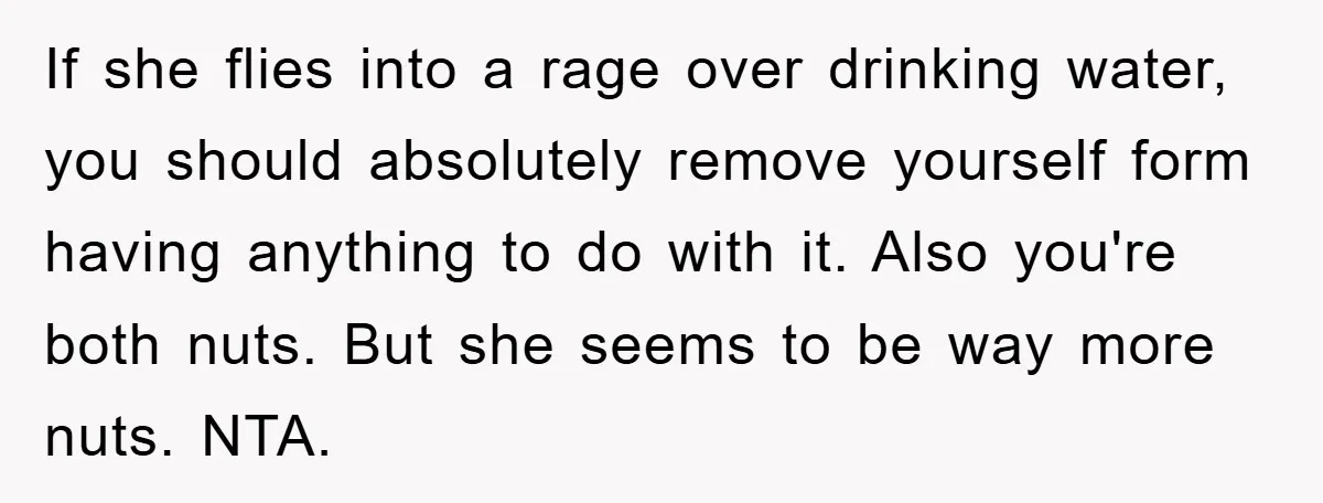 If she flies into a rage over drinking water, you should absolutely remove yourself form having anything to do with it. Also you're both nuts. But she seems to be...