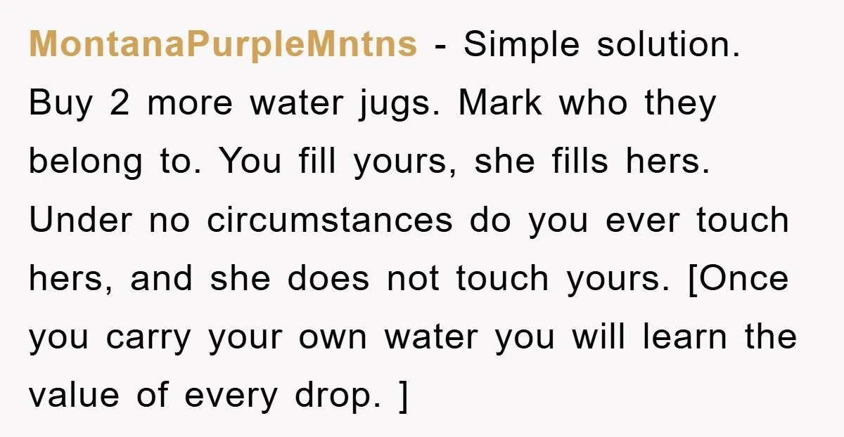 MontanaPurpleMntns − Simple solution. Buy 2 more water jugs. Mark who they belong to. You fill yours, she fills hers. Under no circumstances do you ever touch hers, and she...