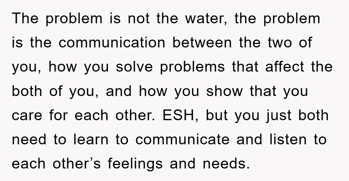 The problem is not the water, the problem is the communication between the two of you, how you solve problems that affect the both of you, and how you show...