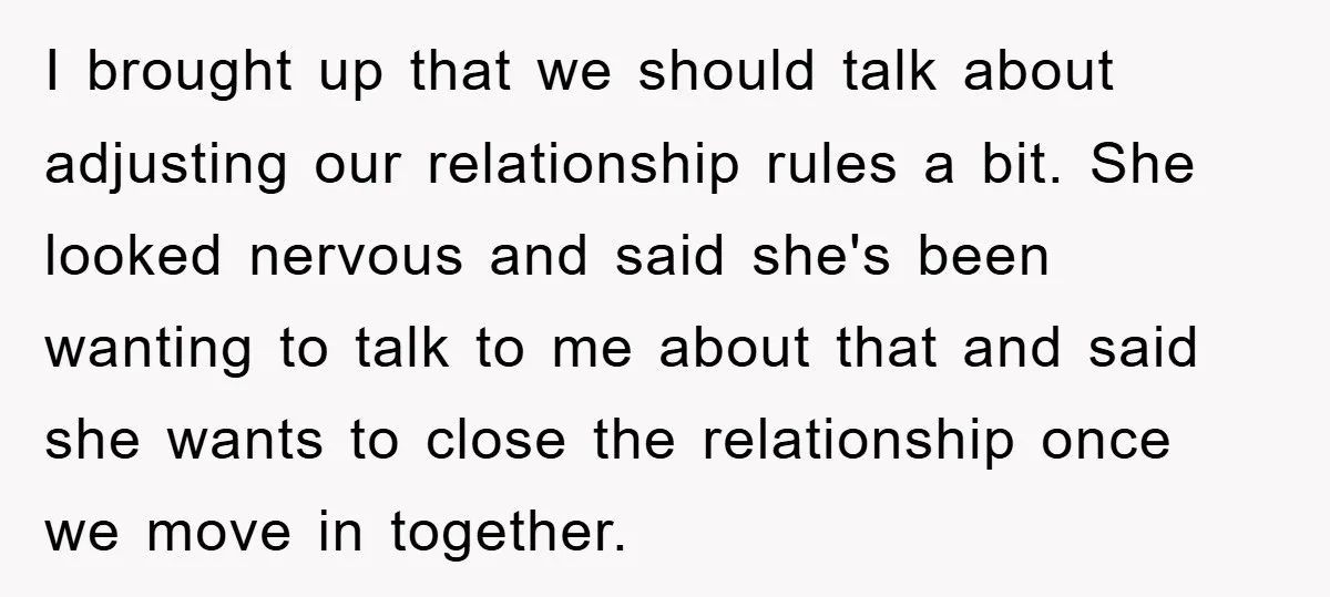I brought up that we should talk about adjusting our relationship rules a bit. She looked nervous and said she's been wanting to talk to me about that and said...