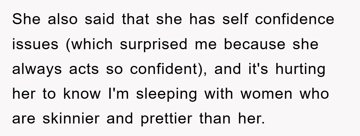 She also said that she has self confidence issues (which surprised me because she always acts so confident), and it's hurting her to know I'm sleeping with women who are...