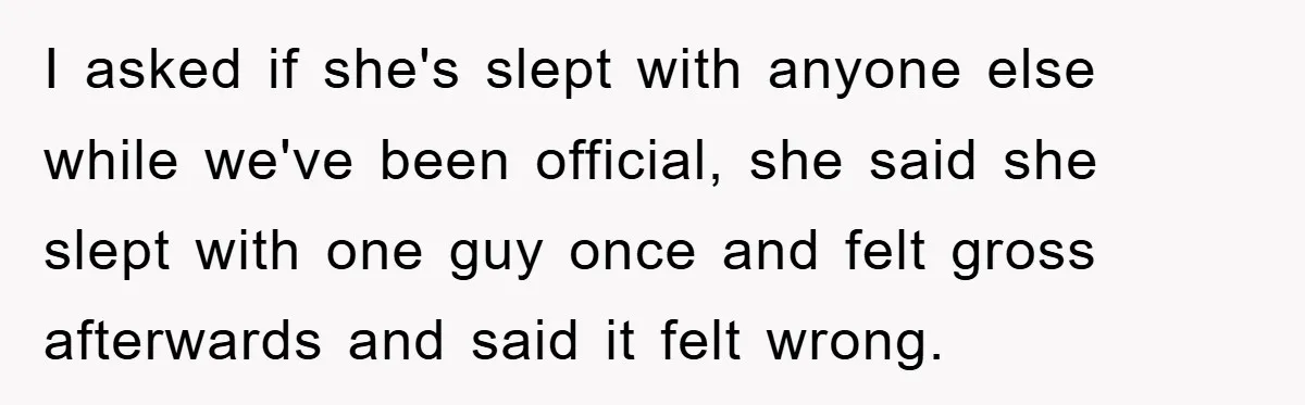 I asked if she's slept with anyone else while we've been official, she said she slept with one guy once and felt gross afterwards and said it felt wrong.