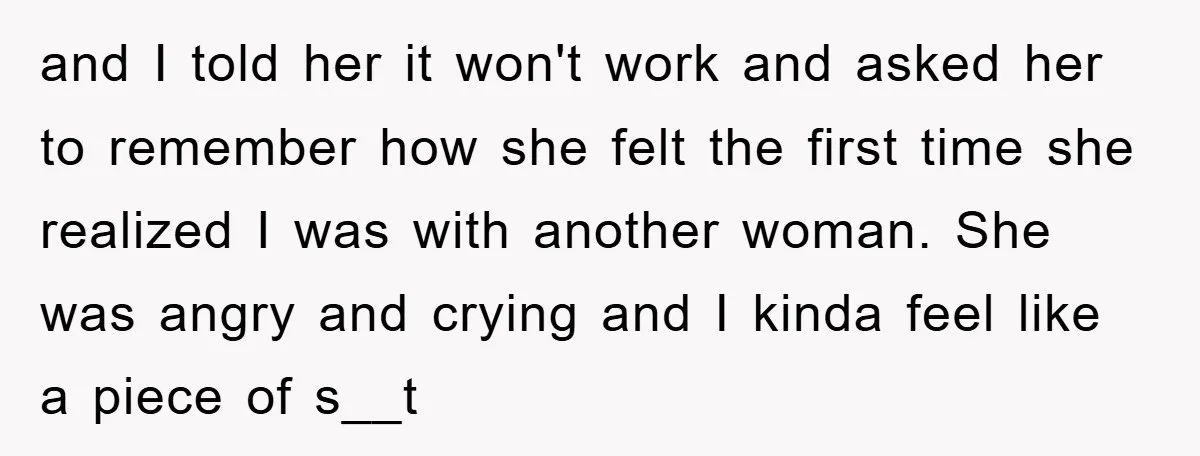 and I told her it won't work and asked her to remember how she felt the first time she realized I was with another woman. She was angry and crying...