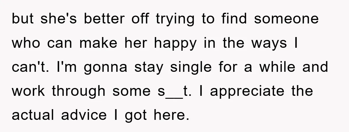 but she's better off trying to find someone who can make her happy in the ways I can't. I'm gonna stay single for a while and work through some s__t....