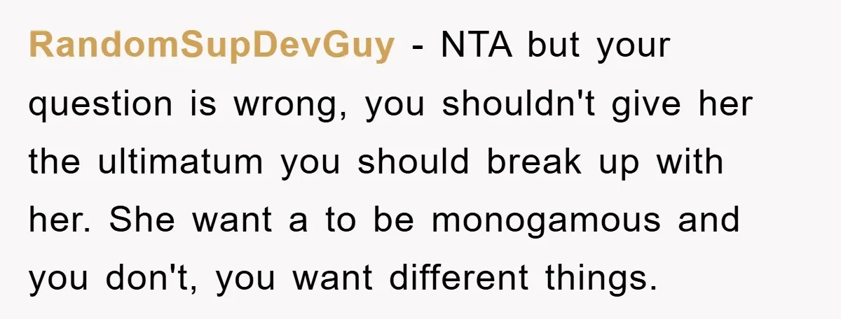 RandomSupDevGuy − NTA but your question is wrong, you shouldn't give her the ultimatum you should break up with her. She want a to be monogamous and you don't, you...