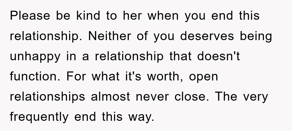 Please be kind to her when you end this relationship. Neither of you deserves being unhappy in a relationship that doesn't function. For what it's worth, open relationships almost never...