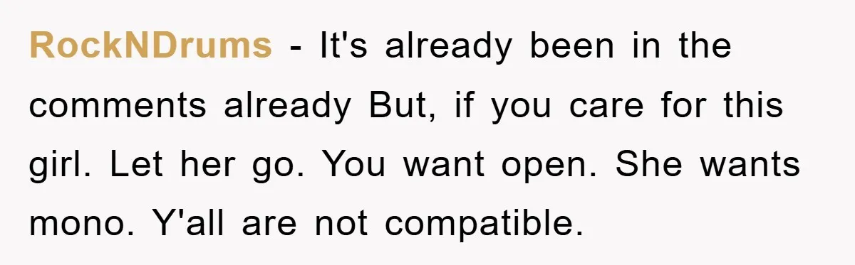 RockNDrums − It's already been in the comments already But, if you care for this girl. Let her go. You want open. She wants mono. Y'all are not compatible.