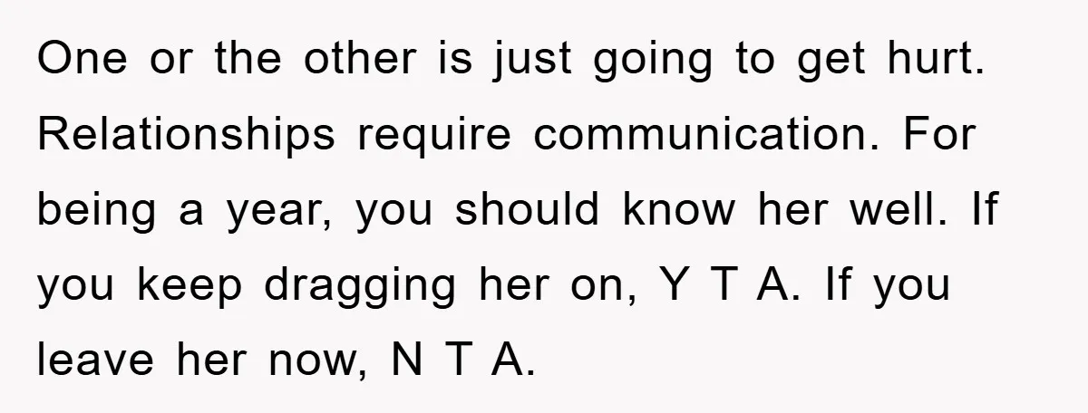 One or the other is just going to get hurt. Relationships require communication. For being a year, you should know her well. If you keep dragging her on, Y T...