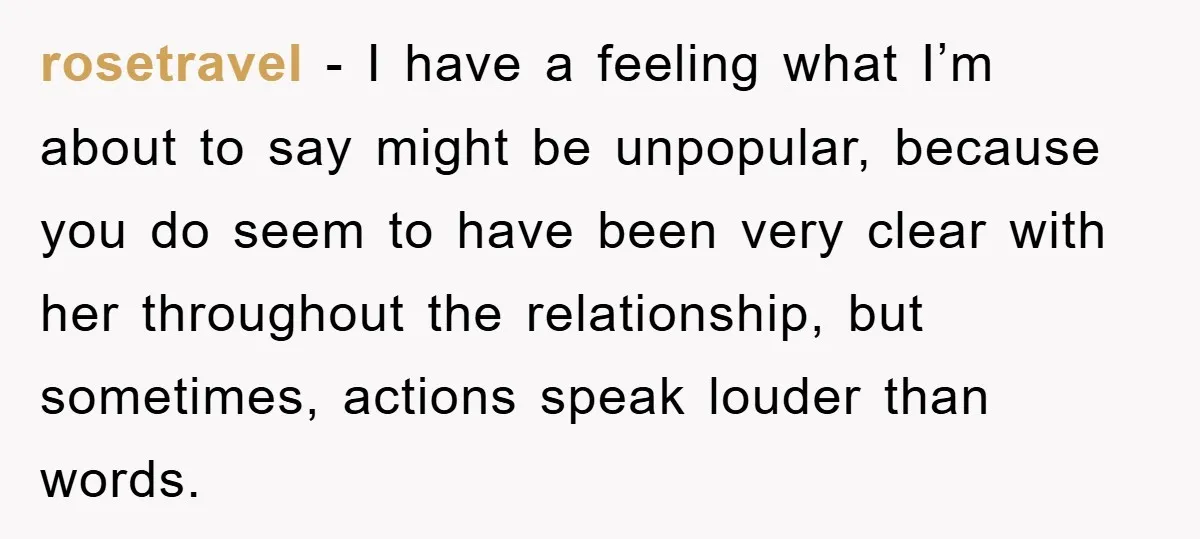 rosetravel − I have a feeling what I’m about to say might be unpopular, because you do seem to have been very clear with her throughout the relationship, but sometimes,...