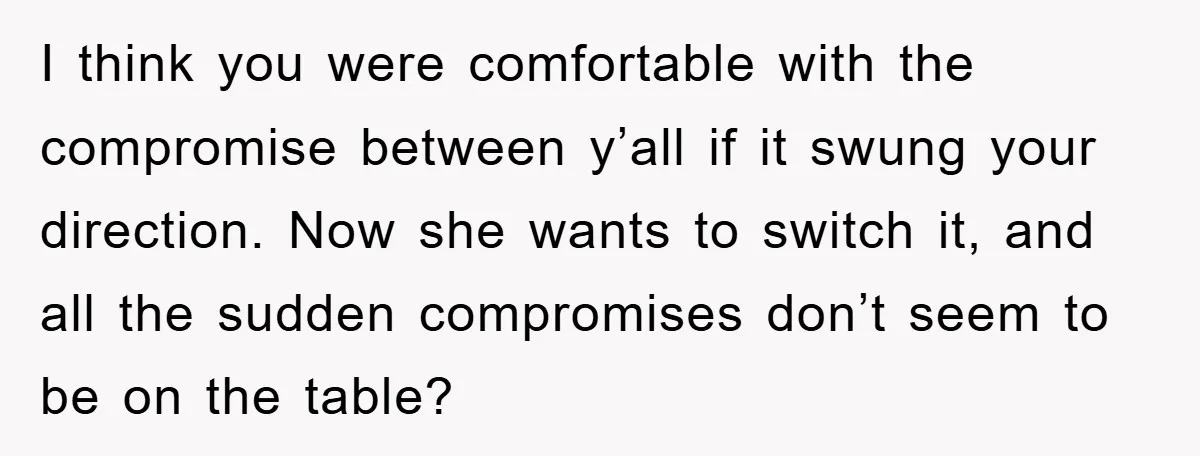 I think you were comfortable with the compromise between y’all if it swung your direction. Now she wants to switch it, and all the sudden compromises don’t seem to be...