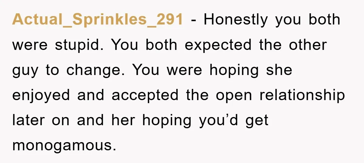 Actual_Sprinkles_291 − Honestly you both were stupid. You both expected the other guy to change. You were hoping she enjoyed and accepted the open relationship later on and her hoping...