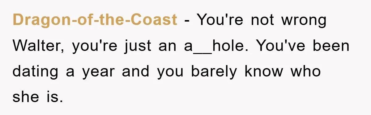 Dragon-of-the-Coast − You're not wrong Walter, you're just an a__hole. You've been dating a year and you barely know who she is.