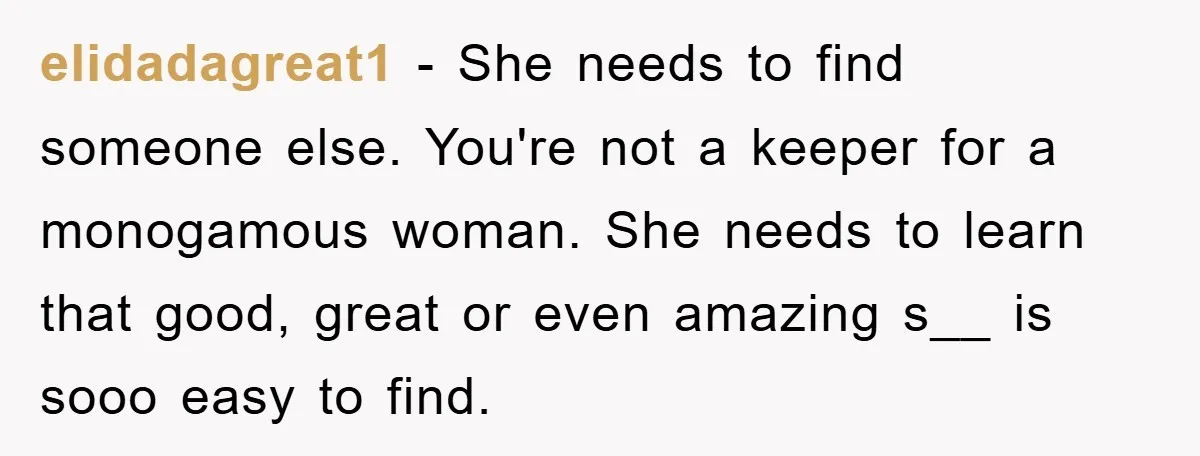 elidadagreat1 − She needs to find someone else. You're not a keeper for a monogamous woman. She needs to learn that good, great or even amazing s__ is sooo easy...