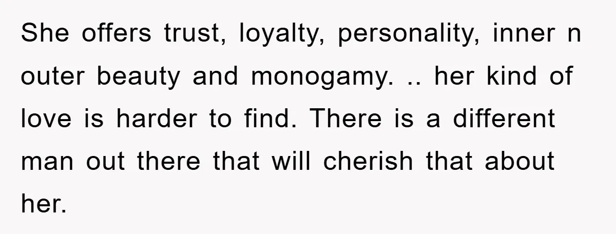 She offers trust, loyalty, personality, inner n outer beauty and monogamy. .. her kind of love is harder to find. There is a different man out there that will cherish...