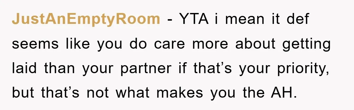 JustAnEmptyRoom − YTA i mean it def seems like you do care more about getting laid than your partner if that’s your priority, but that’s not what makes you the...