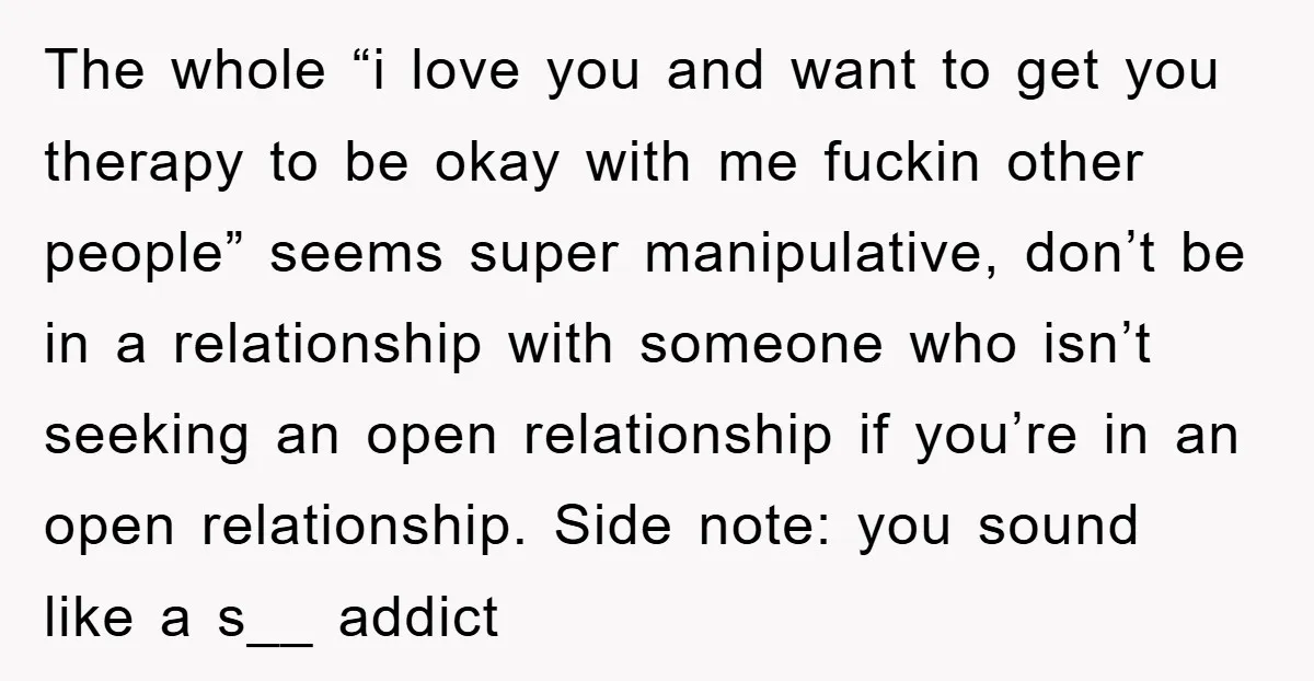 The whole “i love you and want to get you therapy to be okay with me fuckin other people” seems super manipulative, don’t be in a relationship with someone who...