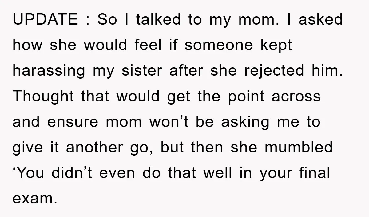UPDATE : So I talked to my mom. I asked how she would feel if someone kept harassing my sister after she rejected him. Thought that would get the point...
