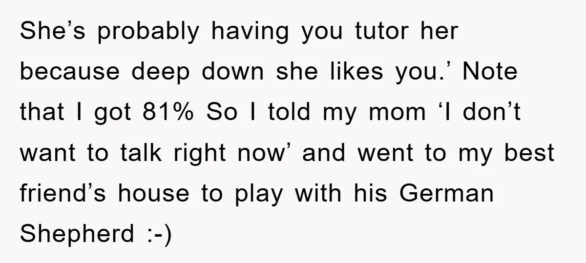 She’s probably having you tutor her because deep down she likes you.’ Note that I got 81% So I told my mom ‘I don’t want to talk right now’ and...