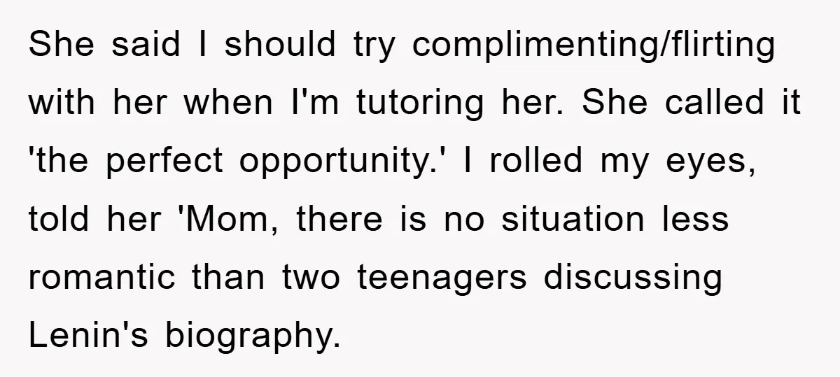 She said I should try complimenting/flirting with her when I'm tutoring her. She called it 'the perfect opportunity.' I rolled my eyes, told her 'Mom, there is no situation less...