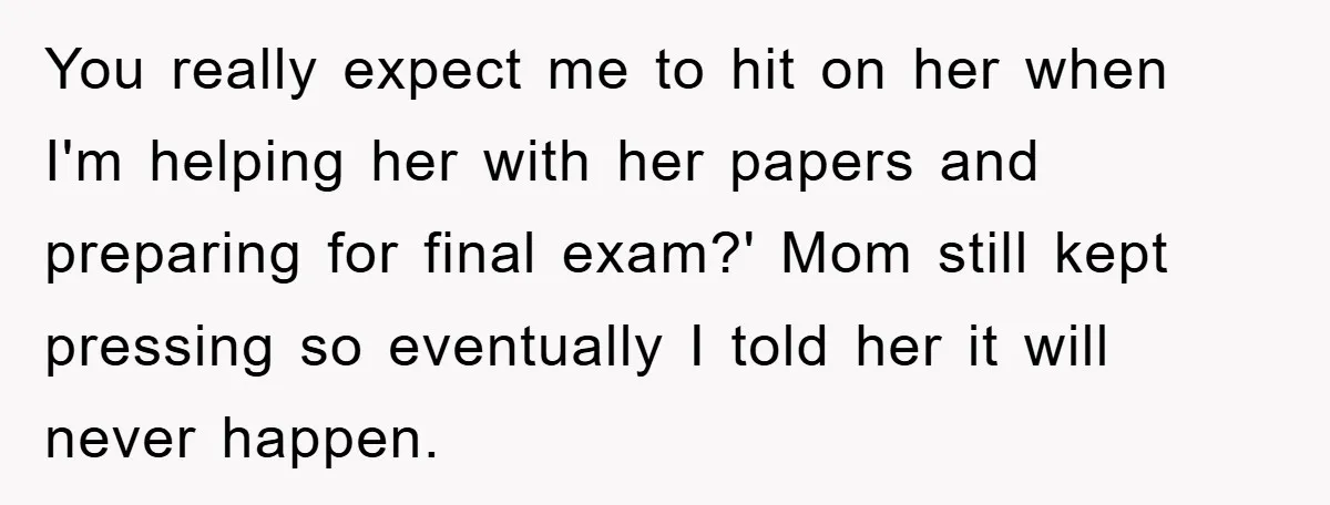You really expect me to hit on her when I'm helping her with her papers and preparing for final exam?' Mom still kept pressing so eventually I told her it...