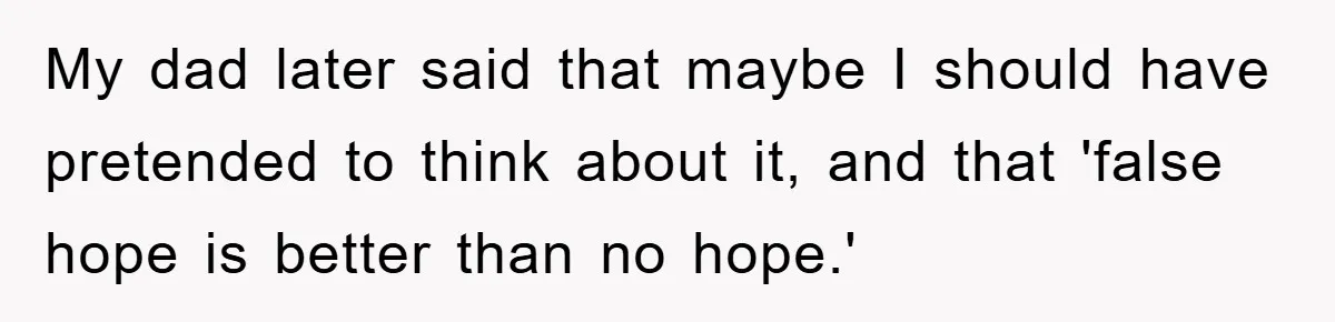 My dad later said that maybe I should have pretended to think about it, and that 'false hope is better than no hope.'