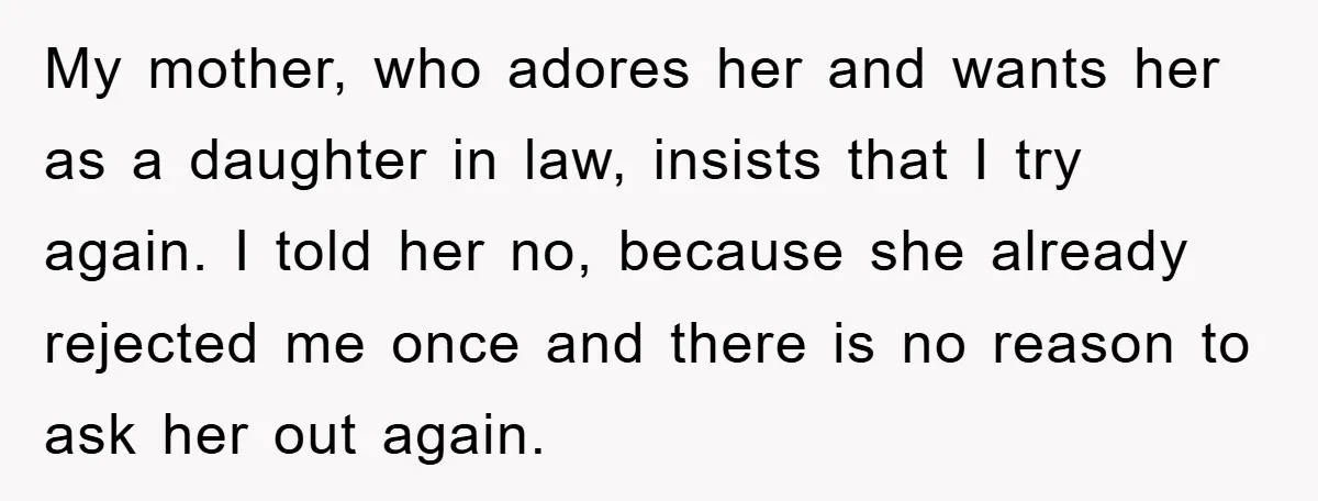 My mother, who adores her and wants her as a daughter in law, insists that I try again. I told her no, because she already rejected me once and there...