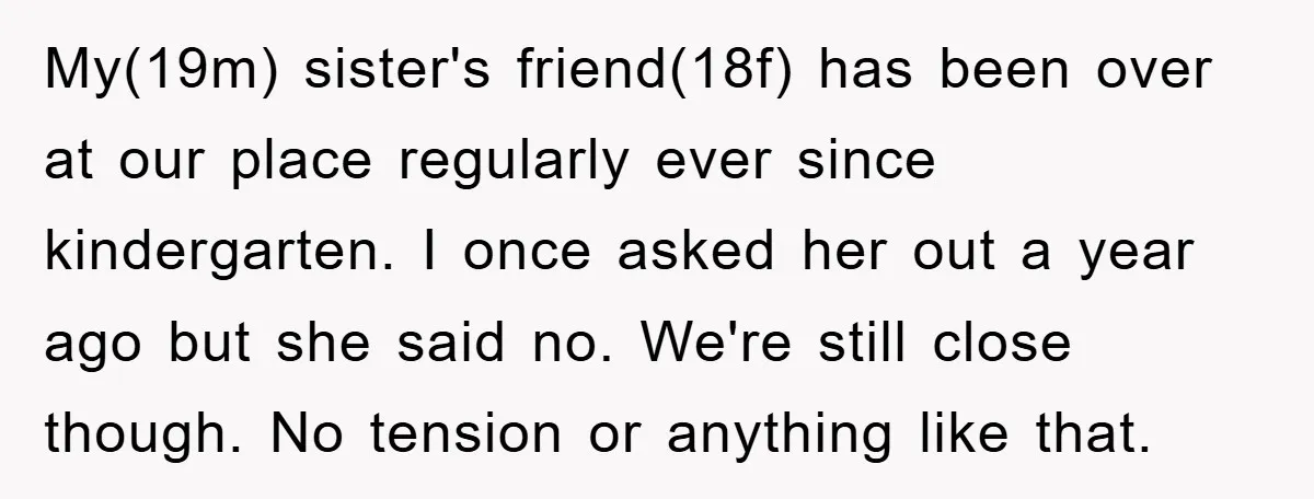 My(19m) sister's friend(18f) has been over at our place regularly ever since kindergarten. I once asked her out a year ago but she said no. We're still close though. No...