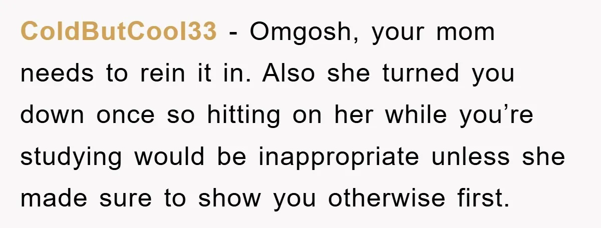 ColdButCool33 − Omgosh, your mom needs to rein it in. Also she turned you down once so hitting on her while you’re studying would be inappropriate unless she made sure...