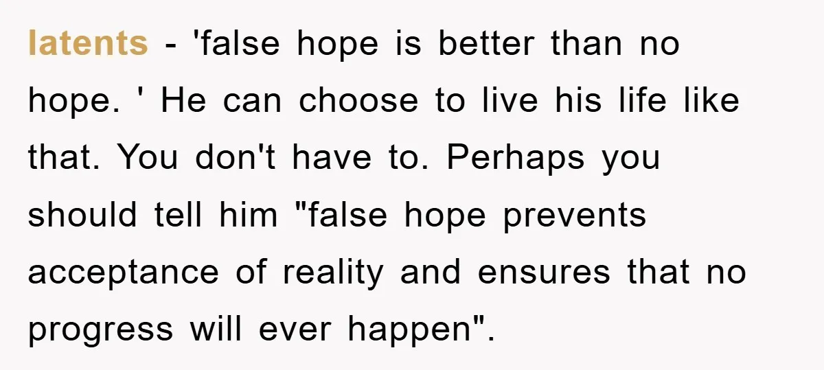 latents − 'false hope is better than no hope. ' He can choose to live his life like that. You don't have to. Perhaps you should tell him "false hope...