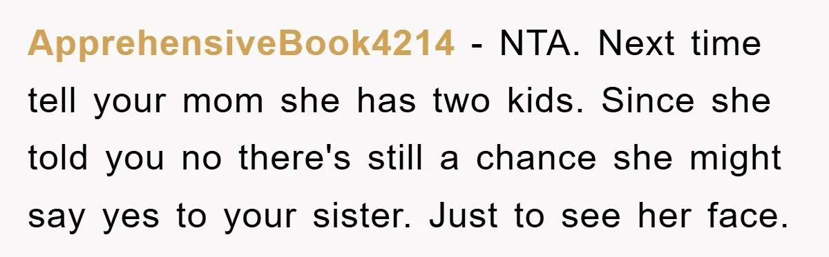 ApprehensiveBook4214 − NTA. Next time tell your mom she has two kids. Since she told you no there's still a chance she might say yes to your sister. Just to...