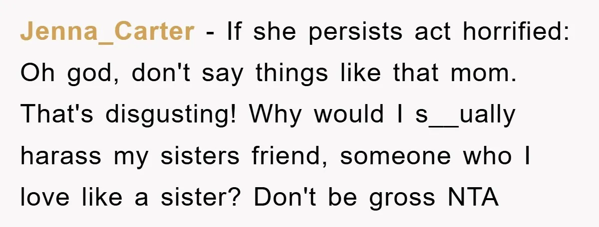 Jenna_Carter − If she persists act horrified: Oh god, don't say things like that mom. That's disgusting! Why would I s__ually harass my sisters friend, someone who I love like...