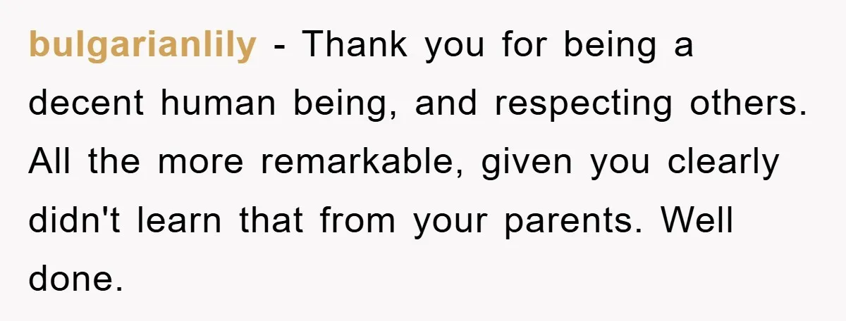 bulgarianlily − Thank you for being a decent human being, and respecting others. All the more remarkable, given you clearly didn't learn that from your parents. Well done.