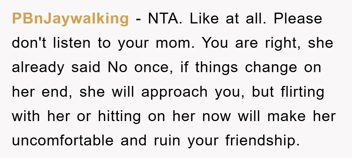 PBnJaywalking − NTA. Like at all. Please don't listen to your mom. You are right, she already said No once, if things change on her end, she will approach you,...