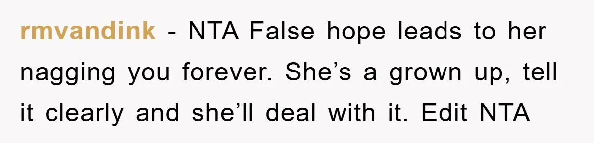 rmvandink − NTA False hope leads to her nagging you forever. She’s a grown up, tell it clearly and she’ll deal with it. Edit NTA