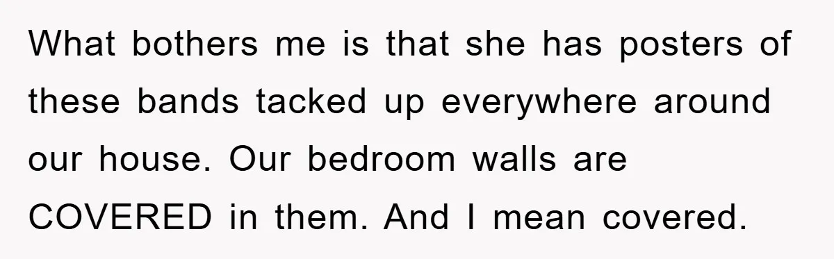 What bothers me is that she has posters of these bands tacked up everywhere around our house. Our bedroom walls are COVERED in them. And I mean covered.