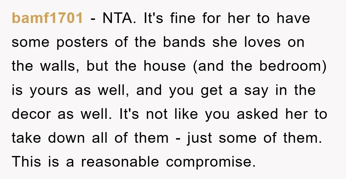 bamf1701 − NTA. It's fine for her to have some posters of the bands she loves on the walls, but the house (and the bedroom) is yours as well, and...