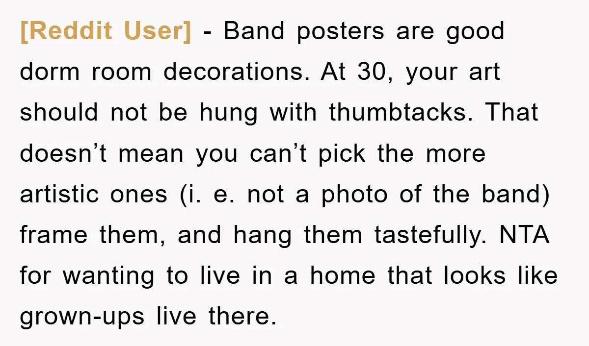 [Reddit User] − Band posters are good dorm room decorations. At 30, your art should not be hung with thumbtacks. That doesn’t mean you can’t pick the more artistic ones...